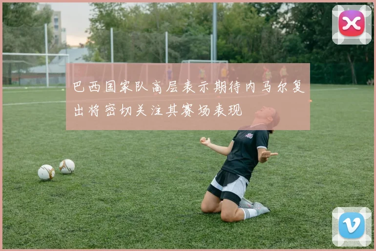 巴西国家队高层表示期待内马尔复出将密切关注其赛场表现