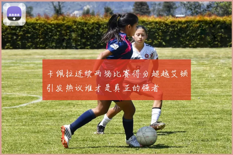 卡佩拉连续两场比赛得分超越艾顿引发热议谁才是真正的强者