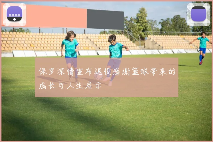 保罗深情宣布退役感谢篮球带来的成长与人生启示