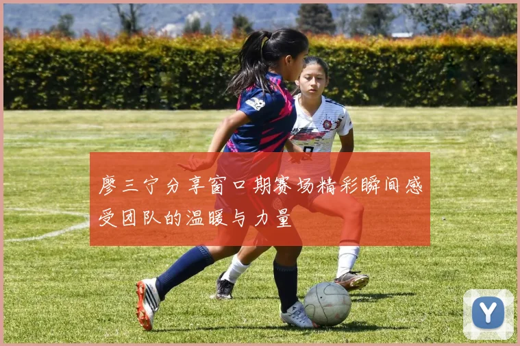 廖三宁分享窗口期赛场精彩瞬间感受团队的温暖与力量