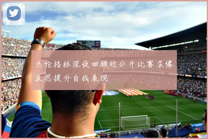 杰伦格林深夜回顾对公牛比赛录像反思提升自我表现