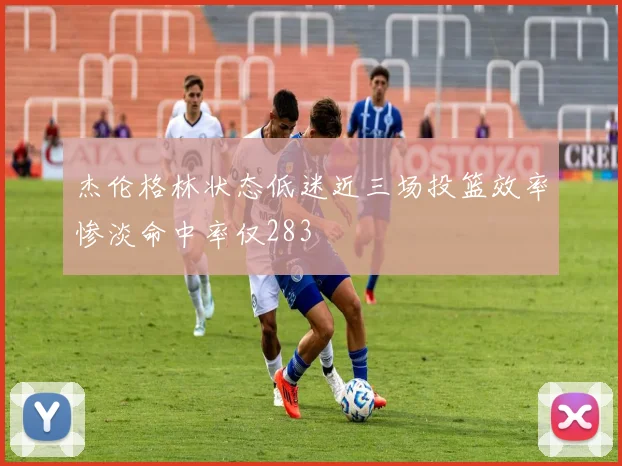 杰伦格林状态低迷近三场投篮效率惨淡命中率仅283