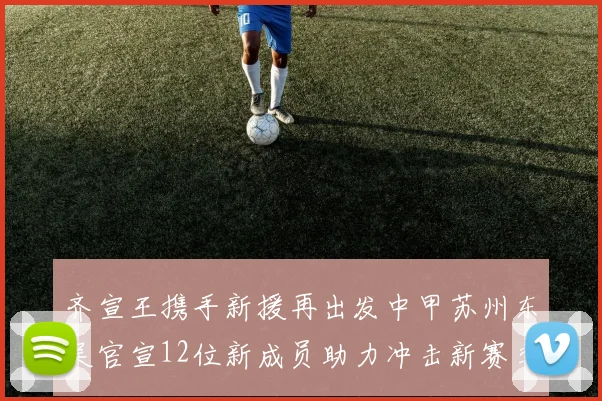 齐宣王携手新援再出发中甲苏州东吴官宣12位新成员助力冲击新赛季