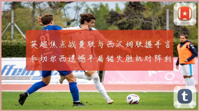 英超焦点战曼联与西汉姆联握手言和切尔西遗憾平局错失胜机对阵利兹联