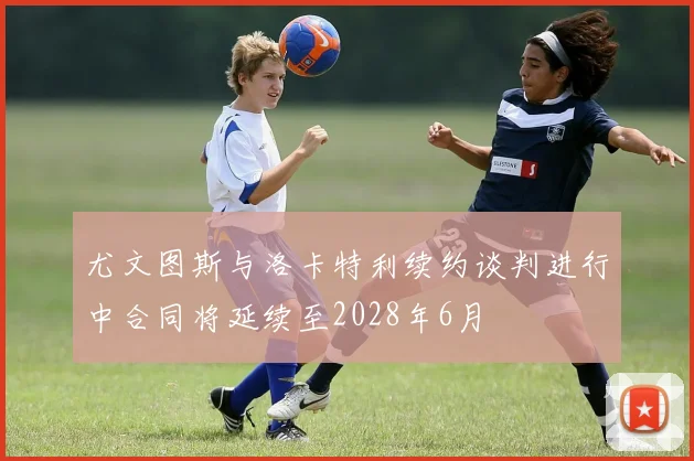 尤文图斯与洛卡特利续约谈判进行中合同将延续至2028年6月