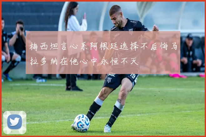 梅西坦言心系阿根廷选择不后悔马拉多纳在他心中永恒不灭
